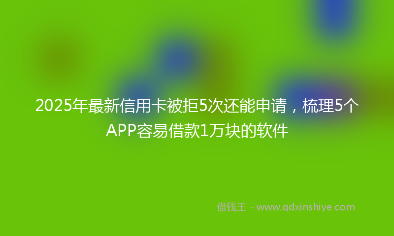 2025年最新信用卡被拒5次还能申请，梳理5个APP容易借款1万块的软件