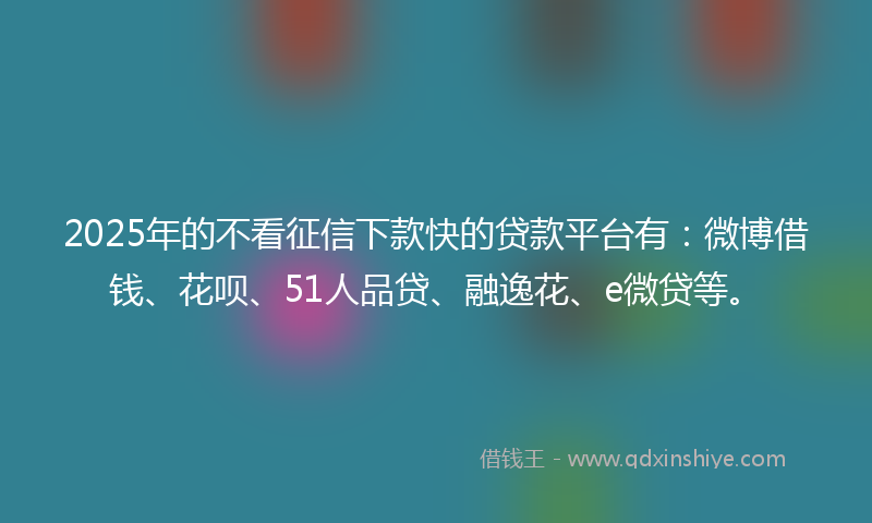 2025年的不看征信下款快的贷款平台有：微博借钱、花呗、51人品贷、融逸花、e微贷等。