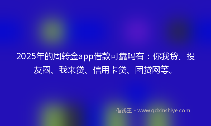 2025年的周转金app借款可靠吗有：你我贷、投友圈、我来贷、信用卡贷、团贷网等。