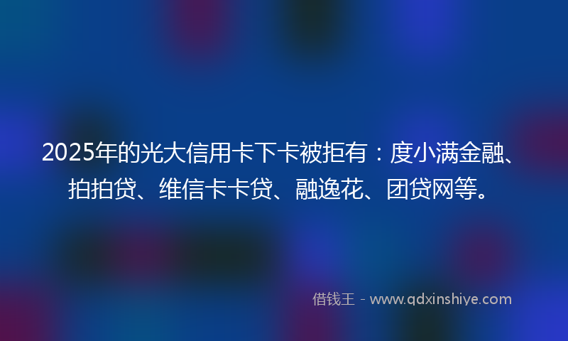 2025年的光大信用卡下卡被拒有：度小满金融、拍拍贷、维信卡卡贷、融逸花、团贷网等。
