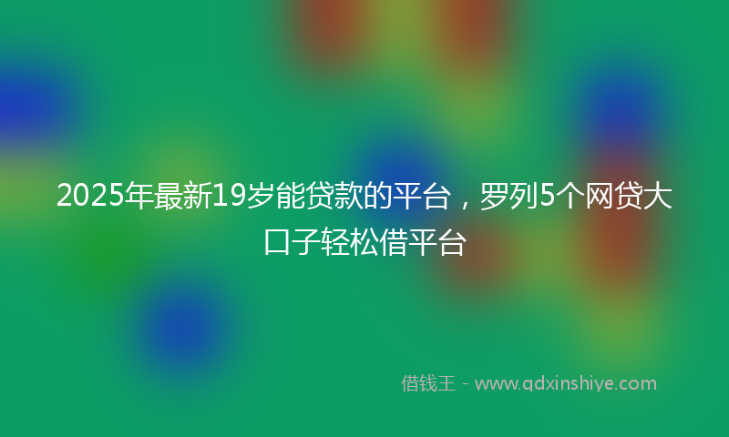 2025年最新19岁能贷款的平台，罗列5个网贷大口子轻松借平台