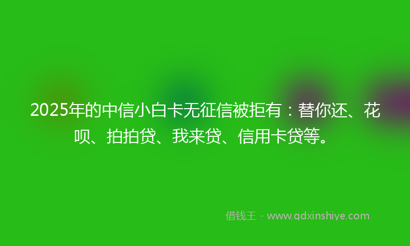 2025年的中信小白卡无征信被拒有：替你还、花呗、拍拍贷、我来贷、信用卡贷等。