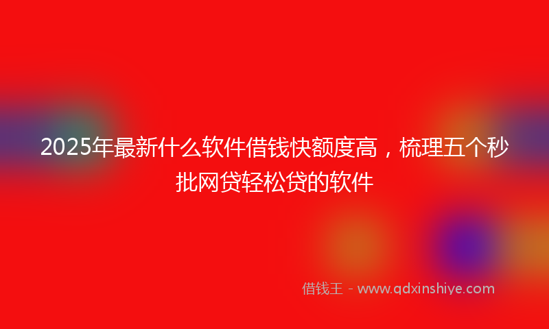 2025年最新什么软件借钱快额度高，梳理五个秒批网贷轻松贷的软件