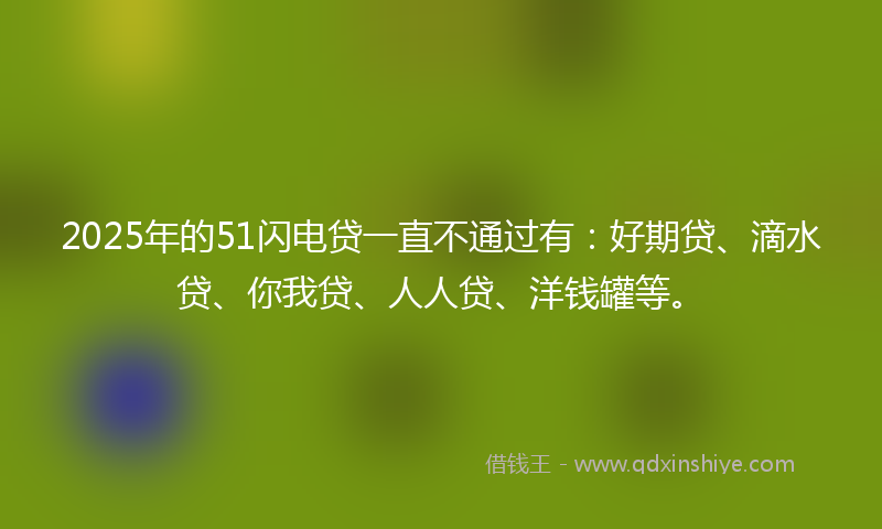 2025年的51闪电贷一直不通过有：好期贷、滴水贷、你我贷、人人贷、洋钱罐等。