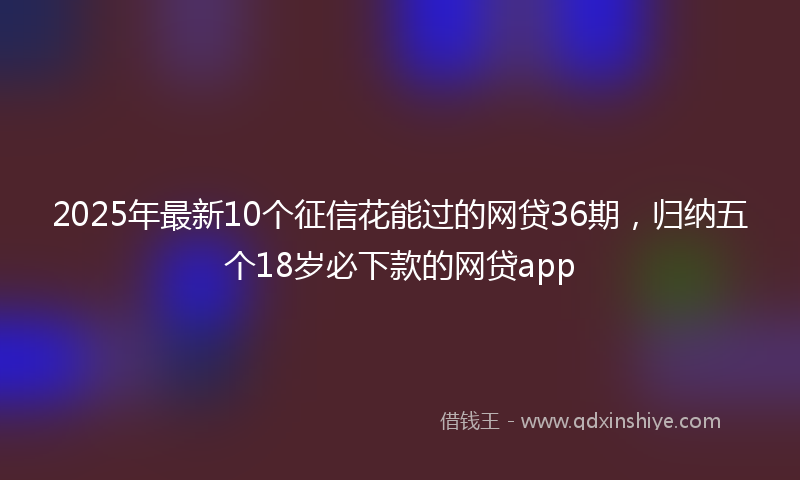 2025年最新10个征信花能过的网贷36期，归纳五个18岁必下款的网贷app