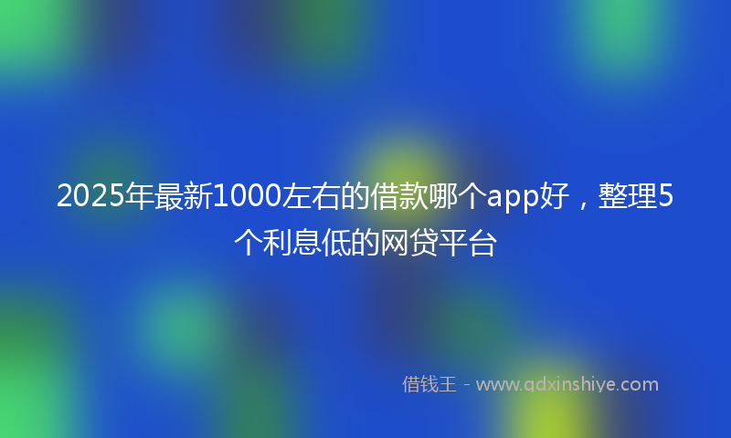 2025年最新1000左右的借款哪个app好，整理5个利息低的网贷平台