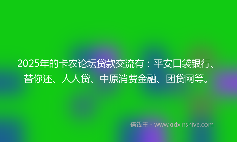 2025年的卡农论坛贷款交流有：平安口袋银行、替你还、人人贷、中原消费金融、团贷网等。