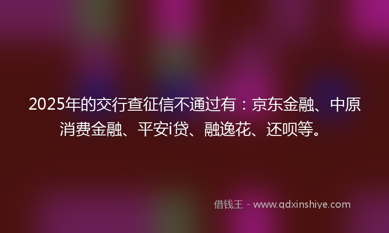2025年的交行查征信不通过有：京东金融、中原消费金融、平安i贷、融逸花、还呗等。