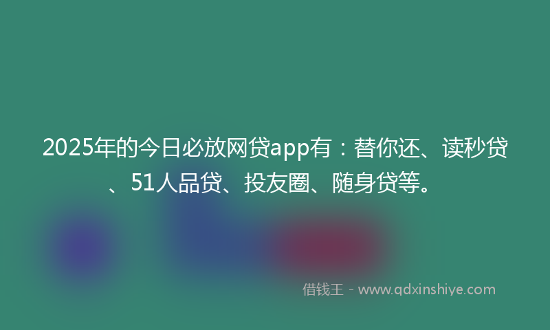 2025年的今日必放网贷app有：替你还、读秒贷、51人品贷、投友圈、随身贷等。