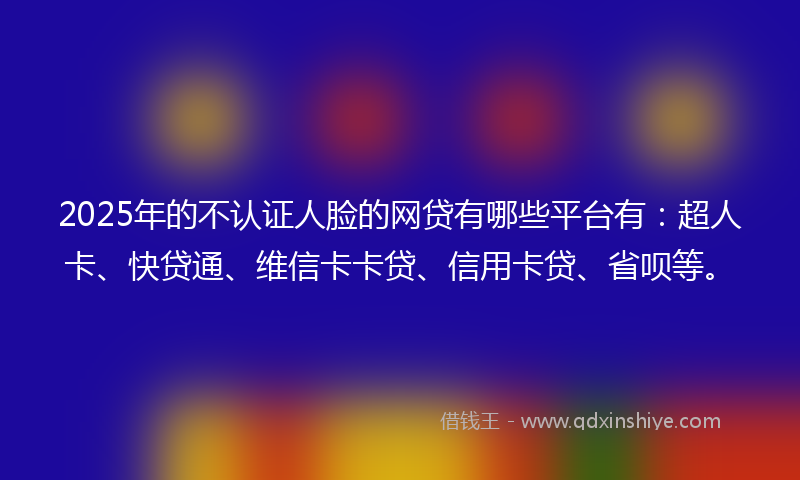 2025年的不认证人脸的网贷有哪些平台有：超人卡、快贷通、维信卡卡贷、信用卡贷、省呗等。