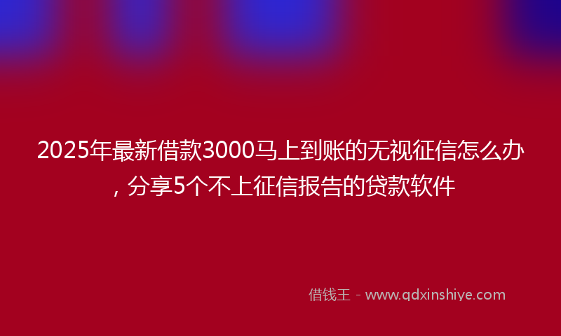 2025年最新借款3000马上到账的无视征信怎么办，分享5个不上征信报告的贷款软件