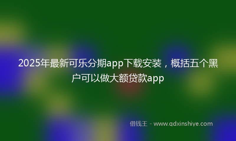 2025年最新可乐分期app下载安装，概括五个黑户可以做大额贷款app