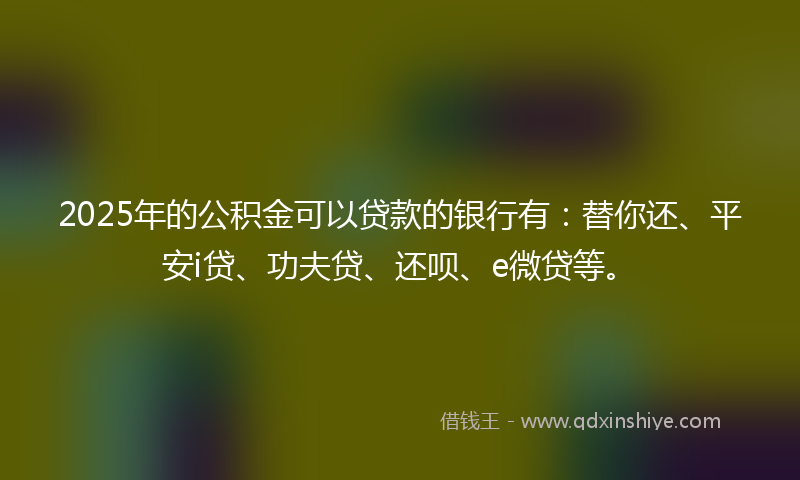 2025年的公积金可以贷款的银行有：替你还、平安i贷、功夫贷、还呗、e微贷等。