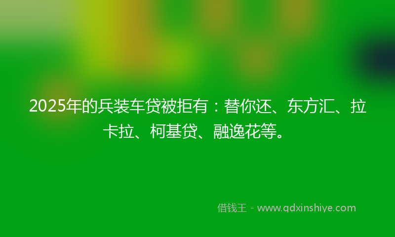 2025年的兵装车贷被拒有：替你还、东方汇、拉卡拉、柯基贷、融逸花等。