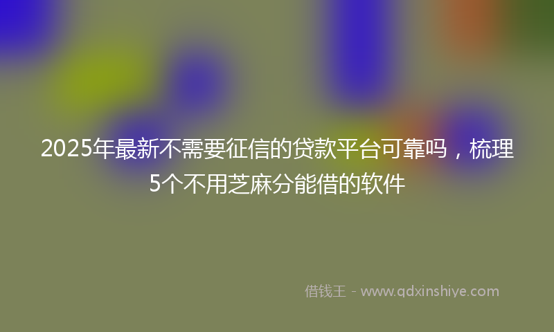 2025年最新不需要征信的贷款平台可靠吗，梳理5个不用芝麻分能借的软件