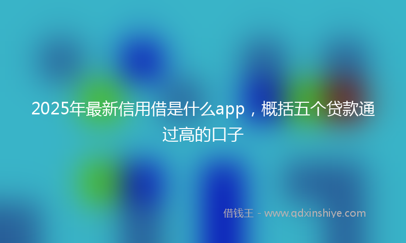 2025年最新信用借是什么app，概括五个贷款通过高的口子