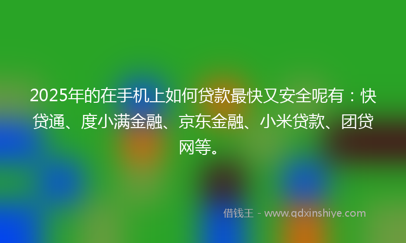 2025年的在手机上如何贷款最快又安全呢有：快贷通、度小满金融、京东金融、小米贷款、团贷网等。