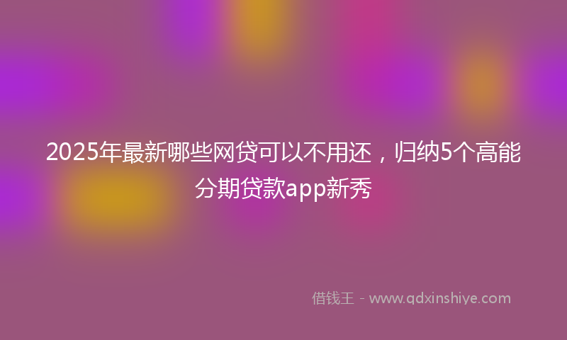 2025年最新哪些网贷可以不用还，归纳5个高能分期贷款app新秀
