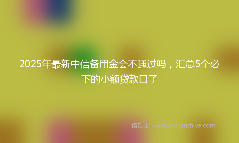 2025年最新中信备用金会不通过吗，汇总5个必下的小额贷款口子