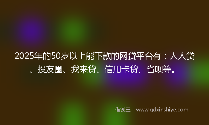 2025年的50岁以上能下款的网贷平台有：人人贷、投友圈、我来贷、信用卡贷、省呗等。