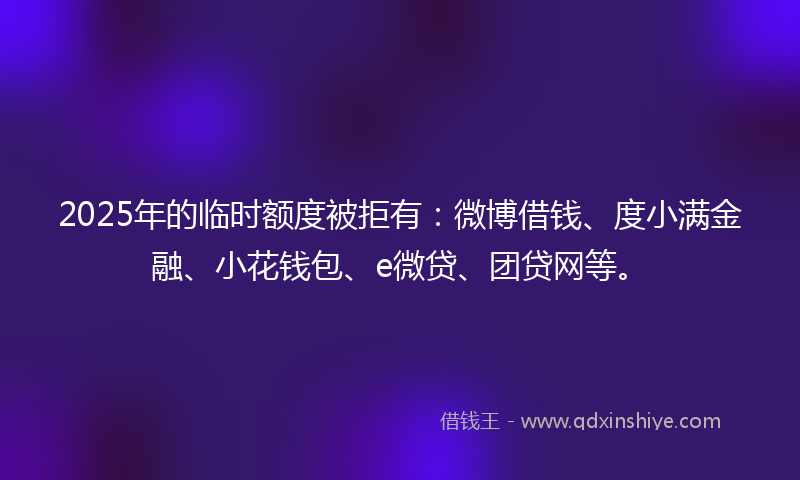 2025年的临时额度被拒有：微博借钱、度小满金融、小花钱包、e微贷、团贷网等。