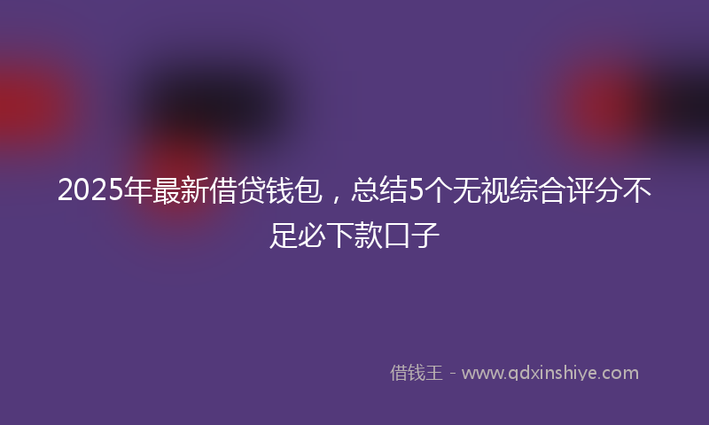 2025年最新借贷钱包，总结5个无视综合评分不足必下款口子