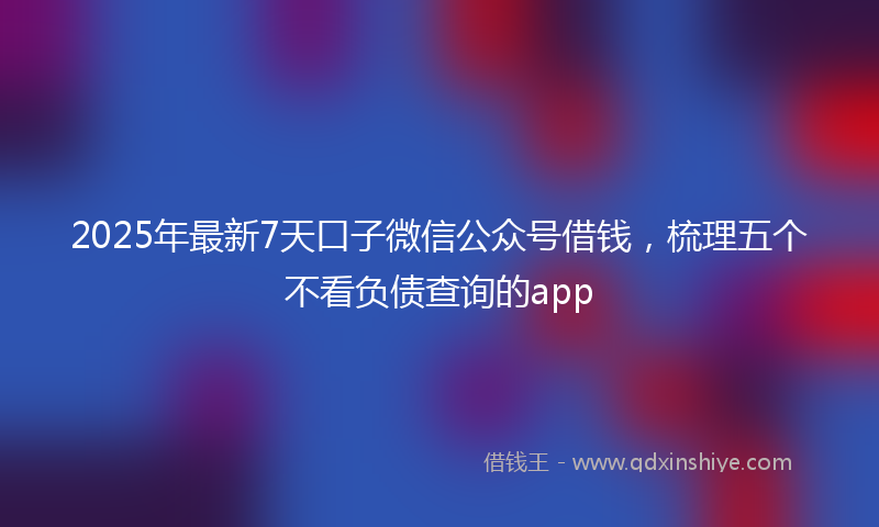 2025年最新7天口子微信公众号借钱，梳理五个不看负债查询的app