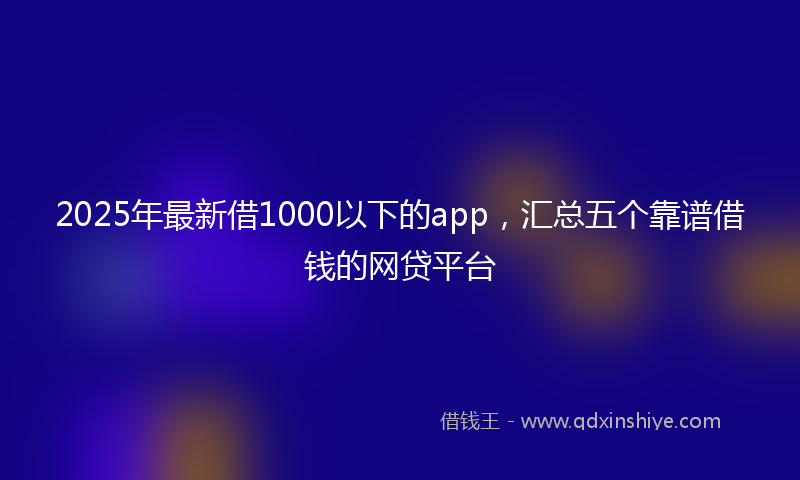 2025年最新借1000以下的app，汇总五个靠谱借钱的网贷平台