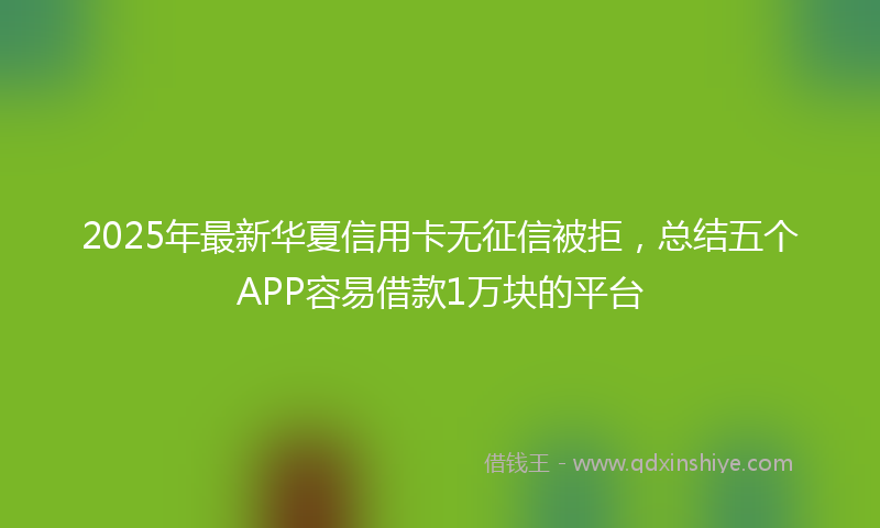 2025年最新华夏信用卡无征信被拒，总结五个APP容易借款1万块的平台