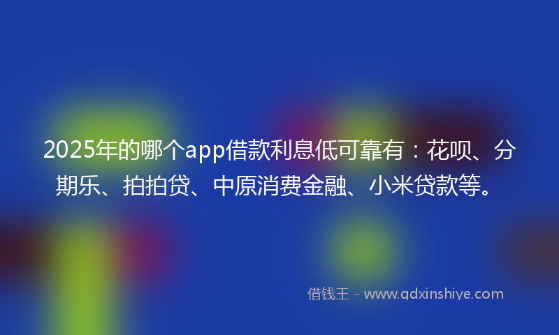 2025年的哪个app借款利息低可靠有：花呗、分期乐、拍拍贷、中原消费金融、小米贷款等。