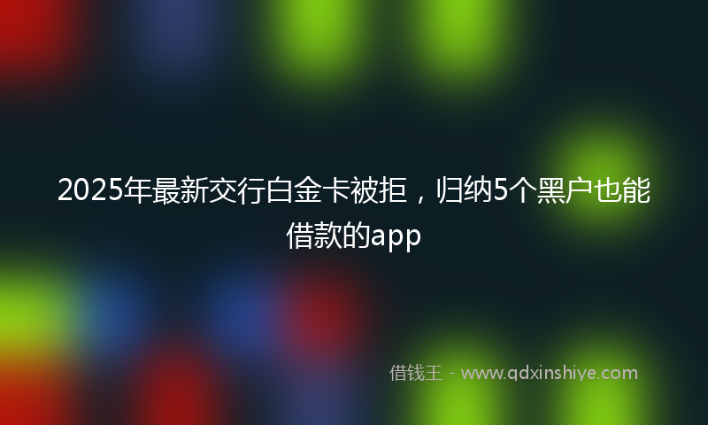 2025年最新交行白金卡被拒，归纳5个黑户也能借款的app
