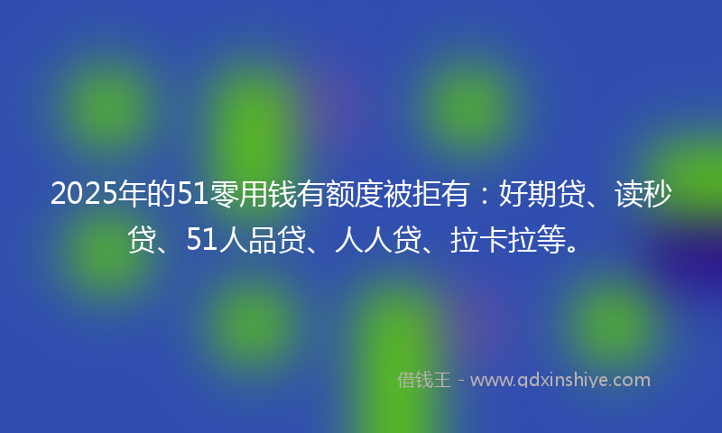 2025年的51零用钱有额度被拒有：好期贷、读秒贷、51人品贷、人人贷、拉卡拉等。