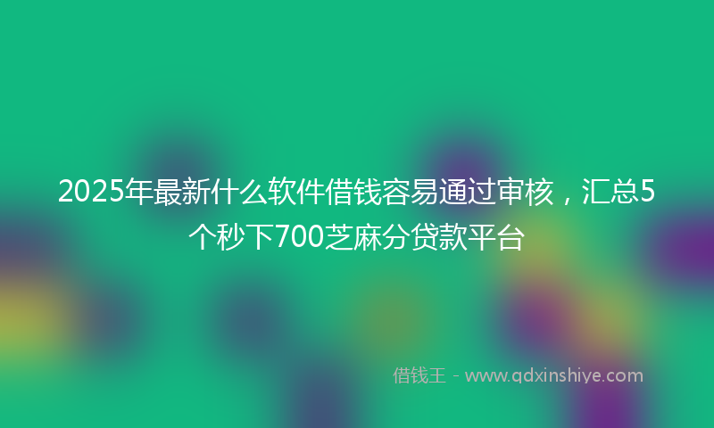 2025年最新什么软件借钱容易通过审核，汇总5个秒下700芝麻分贷款平台