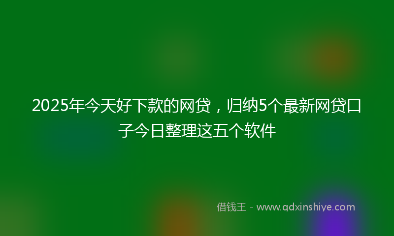 2025年今天好下款的网贷，归纳5个最新网贷口子今日整理这五个软件