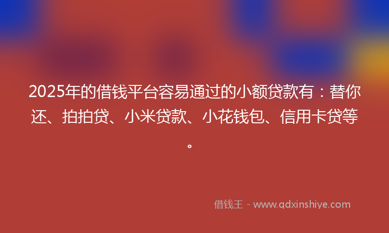 2025年的借钱平台容易通过的小额贷款有：替你还、拍拍贷、小米贷款、小花钱包、信用卡贷等。