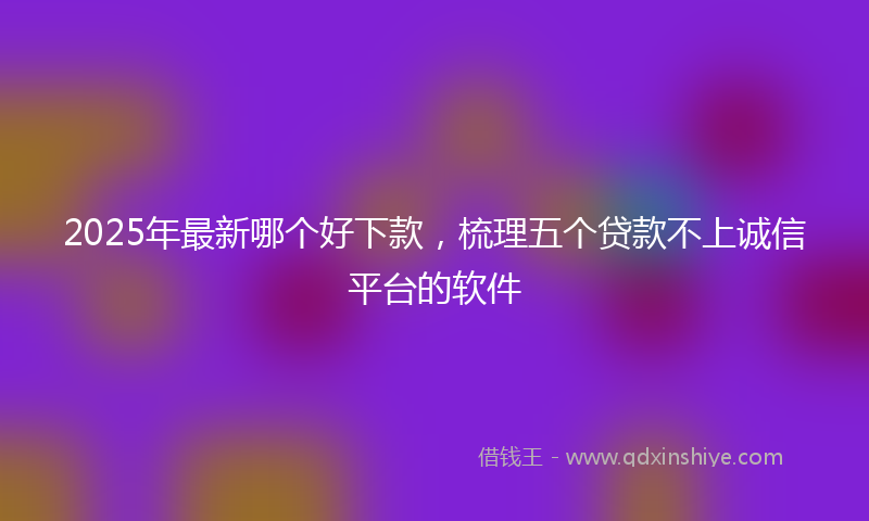 2025年最新哪个好下款，梳理五个贷款不上诚信平台的软件