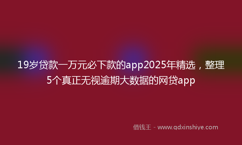 19岁贷款一万元必下款的app2025年精选，整理5个真正无视逾期大数据的网贷app