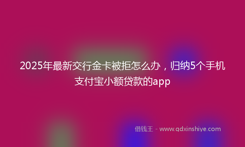 2025年最新交行金卡被拒怎么办，归纳5个手机支付宝小额贷款的app