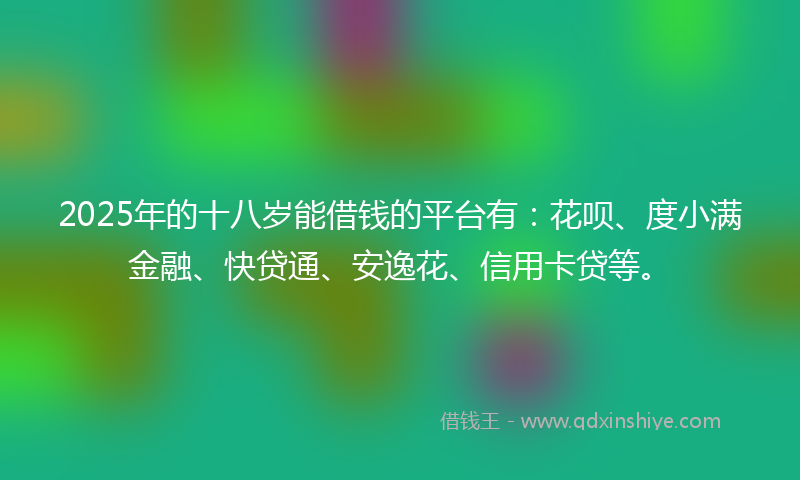 2025年的十八岁能借钱的平台有：花呗、度小满金融、快贷通、安逸花、信用卡贷等。