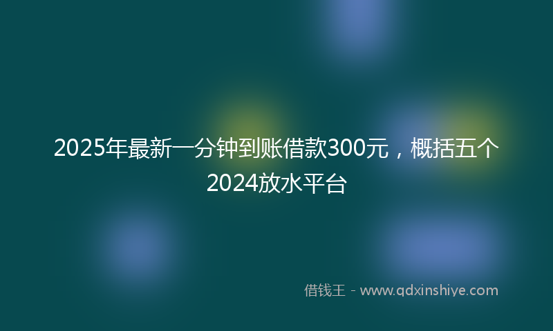 2025年最新一分钟到账借款300元，概括五个2024放水平台