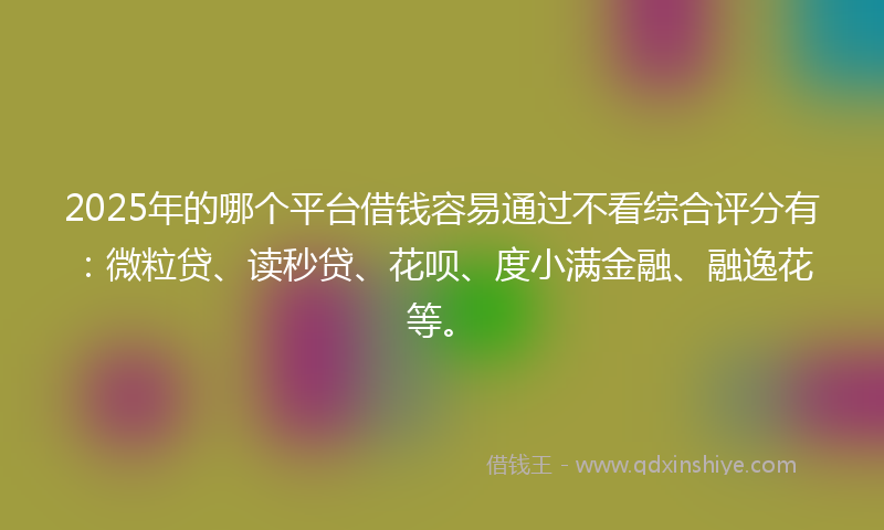 2025年的哪个平台借钱容易通过不看综合评分有：微粒贷、读秒贷、花呗、度小满金融、融逸花等。