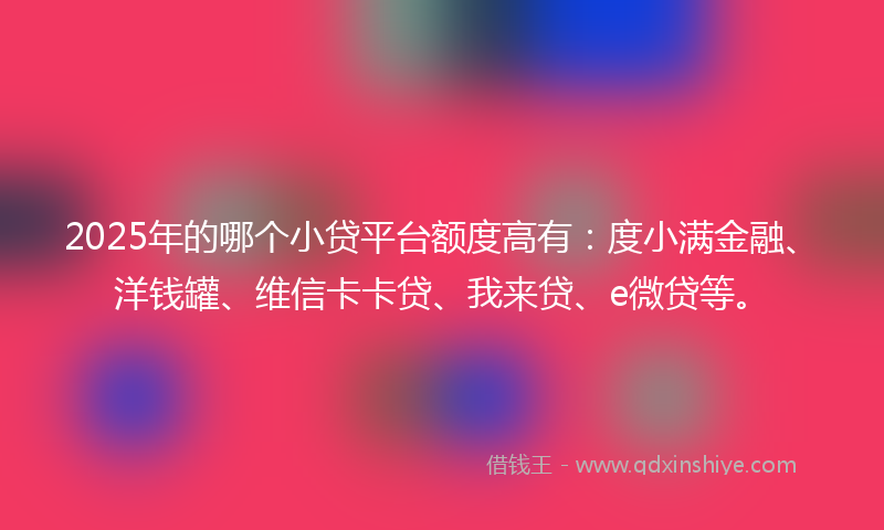 2025年的哪个小贷平台额度高有：度小满金融、洋钱罐、维信卡卡贷、我来贷、e微贷等。