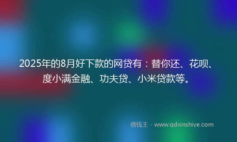 2025年的8月好下款的网贷有：替你还、花呗、度小满金融、功夫贷、小米贷款等。