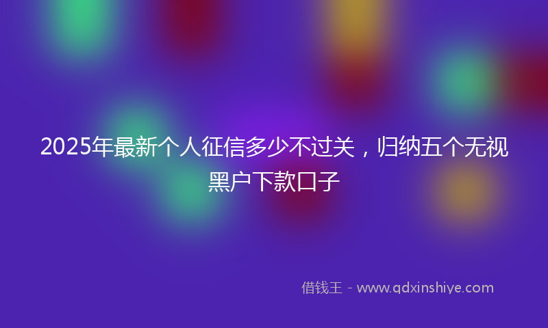 2025年最新个人征信多少不过关，归纳五个无视黑户下款口子