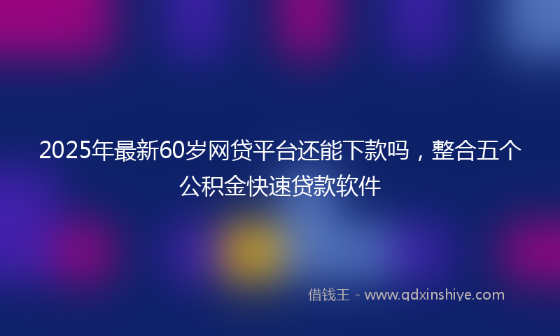 2025年最新60岁网贷平台还能下款吗，整合五个公积金快速贷款软件