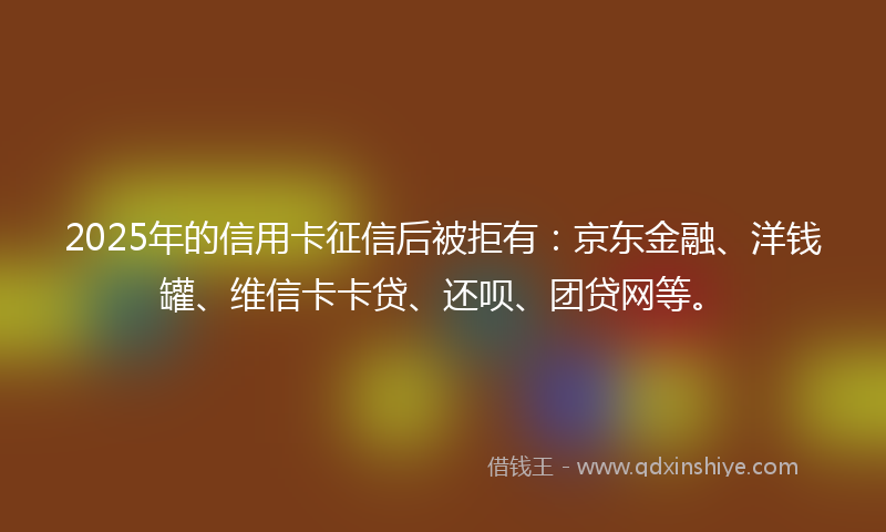 2025年的信用卡征信后被拒有：京东金融、洋钱罐、维信卡卡贷、还呗、团贷网等。
