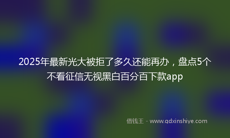 2025年最新光大被拒了多久还能再办，盘点5个不看征信无视黑白百分百下款app