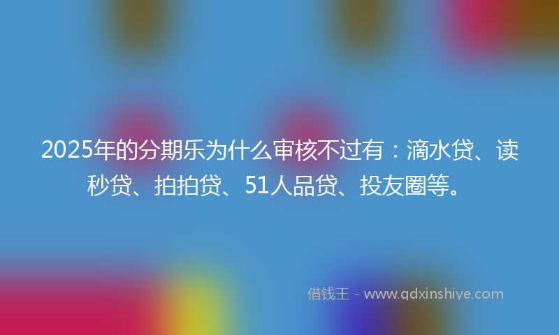 2025年的分期乐为什么审核不过有：滴水贷、读秒贷、拍拍贷、51人品贷、投友圈等。