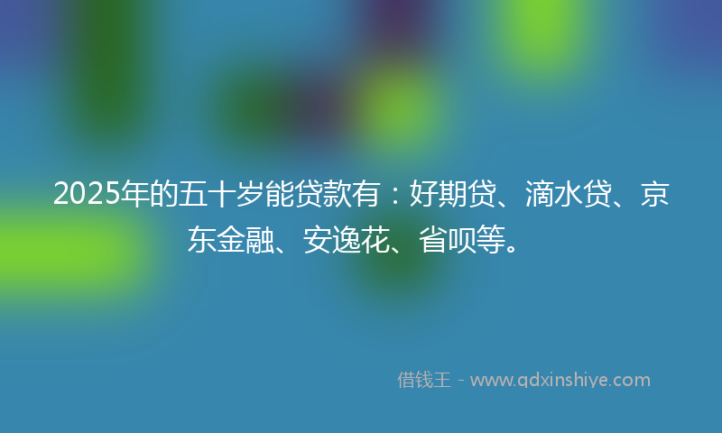 2025年的五十岁能贷款有：好期贷、滴水贷、京东金融、安逸花、省呗等。