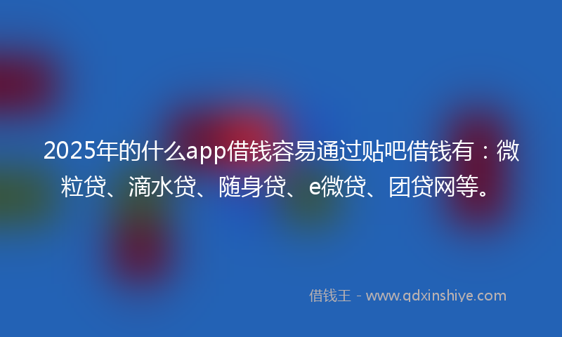 2025年的什么app借钱容易通过贴吧借钱有：微粒贷、滴水贷、随身贷、e微贷、团贷网等。